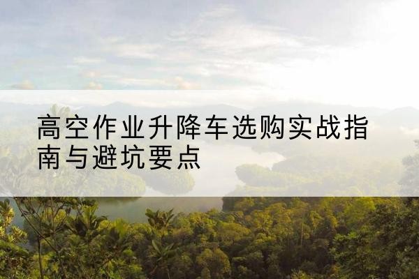 嘉定区升降车怎么选-高空作业升降车选购实战指南与避坑要点
