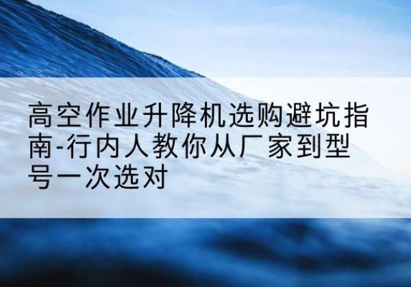 嘉定区升降平台厂家-高空作业升降机选购避坑指南-行内人教你从厂家到型号一次选对