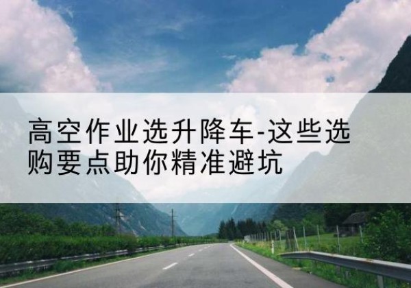 嘉定区升降车厂家-高空作业选升降车-这些选购要点助你*避坑