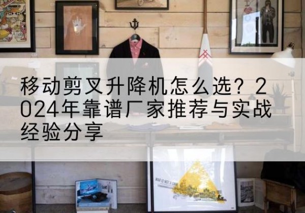 嘉定区升降平台厂家推荐-移动剪叉升降机怎么选？2024年靠谱厂家推荐与实战经验分享